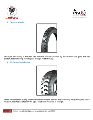 11 Analysis of product and generic competition to the brand MRF 
8. Two/three wheeler: This type has variety of features. The common features possess by all sub-types are good and wet traction, better steering, provide good mileage and better grip. 9. Off the road/earth Movers: 
These have excellent pulling power in both the directions (forward and backward), have strong and bruise resistant, heat has no effect on this type. This type is measure of strength.  