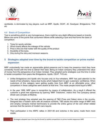 15 Strategies adopted over time by the brand to tackle competition or prime market expansion MRF 
worldwide, is dominated by key players, such as MRF, Apollo, CEAT, JK, Goodyear, Bridgestone, TVS etc 4.4 Basis of Competition Tyre is something which is very homogeneous, there might be very slight difference based on brands. Below are some of the points that consumers follows while selecting a tyre and that forms the basis of competition: 1. Tyres for sports vehicles 2. Which brand affects the mileage of the vehicle 3. Price is the one that matter with the quality of the product 4. Durability of the tyres. 5. Grip during the rainy and monsoon seasons. 
5 Strategies adopted over time by the brand to tackle competition or prime market expansion 
MRF undoubtedly has made an appreciable global presence and to keep the presence intact they have constantly moved with the time to deliver their best. Being an Indian company they understand the value of money from the perspective of an Indian mindset. They adopted some strategies over the time in order to tackle competition from peers like Bridgestone, Apollo, CEAT, TVS etc.  Unlike Bridgestone and Apollo who focuses only on four-wheelers, MRF has paid attention to the needs of two-wheelers, heavy-duty trucks which helped them to gain customers‟ confidence. When customers of this category were getting quality tires from MRF at an affordable price, other competitors in these categories were absent at that time. This made people brand loyal to MRF. 
 In the year 1989, MRF grew in recognition by means of collaboration. As a result it offered the customer a great new experience by opening “MRF Tiredrome”, India‟s first Tire Company owned wheel care complex at Madras. 
 The next strategy they adopted was the opening of T&S (Tires and Sales) store in the country. Designed like a modern store with all creature comforts, T&S stocks the entire range of MRF tires and employ company trained technicians to provide the entire gamut of tire and wheel related services that the owners of modern cars require. 
 Their participation in the ARPC rallies in 2001-05 and victories in the same, made them more visible. 
 