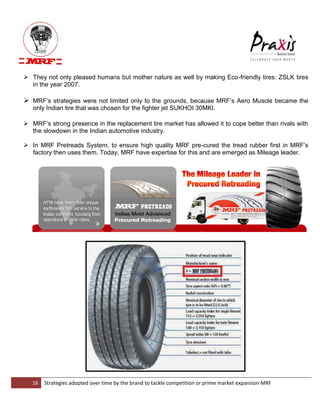 16 Strategies adopted over time by the brand to tackle competition or prime market expansion MRF 
 They not only pleased humans but mother nature as well by making Eco-friendly tires: ZSLK tires in the year 2007. 
 MRF‟s strategies were not limited only to the grounds, because MRF‟s Aero Muscle became the only Indian tire that was chosen for the fighter jet SUKHOI 30MKI. 
 MRF‟s strong presence in the replacement tire market has allowed it to cope better than rivals with the slowdown in the Indian automotive industry. 
 In MRF Pretreads System, to ensure high quality MRF pre-cured the tread rubber first in MRF‟s factory then uses them. Today, MRF have expertise for this and are emerged as Mileage leader. 
 