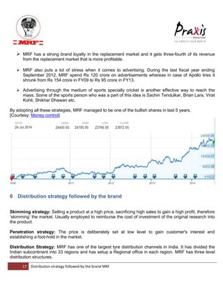 17 Distribution strategy followed by the brand MRF 
 MRF has a strong brand loyalty in the replacement market and it gets three-fourth of its revenue from the replacement market that is more profitable. 
 MRF also puts a lot of stress when it comes to advertising. During the last fiscal year ending September 2012, MRF spend Rs 120 crore on advertisements whereas in case of Apollo tires it shrunk from Rs 154 crore in FY09 to Rs 95 crore in FY13. 
 Advertising through the medium of sports specially cricket is another effective way to reach the mass. Some of the sports person who was a part of this idea is Sachin Tendulkar, Brian Lara, Virat Kohli, Shikhar Dhawan etc. 
By adopting all these strategies, MRF managed to be one of the bullish shares in last 5 years. [Courtesy: Money control] 
6 Distribution strategy followed by the brand 
Skimming strategy: Selling a product at a high price, sacrificing high sales to gain a high profit, therefore „skimming‟ the market. Usually employed to reimburse the cost of investment of the original research into the product. Penetration strategy: The price is deliberately set at low level to gain customer's interest and establishing a foot-hold in the market. Distribution Strategy: MRF has one of the largest tyre distribution channels in India. It has divided the Indian subcontinent into 33 regions and has setup a Regional office in each region. MRF has three level distribution structures.  