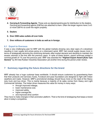 19 Summary regarding the future directions for the brand MRF 
4. Carrying & Forwarding Agents: These acts as depots/warehouses for distribution to the dealers. Carrying and forwarding agents (C&FAs) are attached to them. Often the larger regions have 2 or3 or more C&FA‟s to cover the region properly. 
5. Dealers 
6. Over 2500 sales outlets all over India 
7. Over millions of customers in India as well as in foreign. 
6.1 Export to Overseas 
It was a very challenging year for MRF with the global markets showing very clear signs of a slowdown resulting in over supply and prices going on a downward spiral. MRF had overall supply issues more in terms of strategically servicing the continuing domestic after-market demand and deciding to maintain the excess volumes in the line with the previous years. In spite of these factors, export revenues posted a nominal growth of 1% over the previous year. MRF was awarded the “Highest Export Award [Auto Tyre Sector]” by All India Rubber Industries Association yet another time during the period under review. 
7 Summary regarding the future directions for the brand 
MRF already has a huge customer base worldwide. It should ensure customers by guaranteeing them that their products and services (Tyres, Funskool and pace foundation) are designed to fight with Indian weathers and roads. However, MRF‟s promotional strategy should focus more on the need of the Heavy duty truck and bus driver. This is mainly because a majority of its sales comes from Heavy and Light Commercial Vehicles. The Indian driver measures this value for money in many ways: 
 through improved mileage, 
 lower maintenance cost, 
 improved safety, 
 higher average life, 
 and improved drive comfort 
They have to make changes in their promotion platform. That is the kind of strategizing that keeps a brand alive in today‟s competitive.  