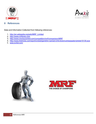 20 References MRF 
8 References 
Data and Information Collected from following references: 
1. http://en.wikipedia.org/wiki/MRF_Limited 
2. http://www.mrftyres.com 
3. http://www.moneycontrol.com/competition/mrf/comparison/MRF 
4. http://www.thehindu.com/sport/cricket/gambhir-named-mrfs-brand-ambassador/article15135.ece 
5. www.scribd.com/ 
