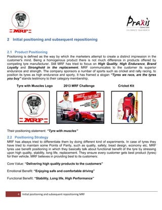 4 Initial positioning and subsequent repositioning MRF 
2 Initial positioning and subsequent repositioning 
2.1 Product Positioning Positioning is defined as the way by which the marketers attempt to create a distinct impression in the customer's mind. Being a homogenous product there is not much difference in products offered by competing tyre manufacturer. Still MRF has tried to focus on High Quality, High Endurance, Brand Loyalty and Stronghold in the replacement. MRF communicates to the customer its superior endurance and strength. The company sponsors a number of sports such as cricket and rally racing, to position its tyres as high endurance and sporty. It has framed a slogan “Tyres we race, are the tyres you buy” stands testimony to their category membership. Tyre with Muscles Logo 2013 MRF Challenge Cricket Kit Their positioning statement: “Tyre with muscles” 2.2 Positioning Strategy MRF has always tried to differentiate them by doing different kind of experiments. In case of tyres they have tried to maintain some Points of Parity, such as quality, safety; tread design, economy etc. MRF tyres use benefit positioning in which they basically talk about functional benefit of the tyre by stressing upon high quality, stability, long life, replacement. They ensure every customer gets best product (tyres) for their vehicle. MRF believes in providing best to its customers: Core Value: “Delivering high quality products to the customers” Emotional Benefit: “Enjoying safe and comfortable driving” Functional Benefit: “Stability, Long life, High Performance”  