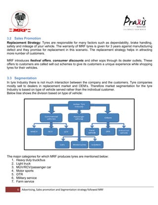 6 Advertising, Sales promotion and Segmentation strategy followed MRF 
3.2 Sales Promotion Replacement Strategy: Tyres are responsible for many factors such as dependability, brake handling, safety and mileage of your vehicle. The warranty of MRF tyres is given for 3 years against manufacturing defect and they promise for replacement in this scenario. The replacement strategy helps in attracting more number of customers. MRF introduces festival offers, consumer discounts and other sops through its dealer outlets. These offers to customers are called sell out schemes to give its customers a unique experience while shopping tyres for their vehicles. 
3.3 Segmentation In tyre Industry there is not much interaction between the company and the customers. Tyre companies mostly sell to dealers in replacement market and OEM‟s. Therefore market segmentation for the tyre Industry is based on type of vehicle served rather than the individual customer. Below tree shows the division based on type of vehicle: 
The major categories for which MRF produces tyres are mentioned below: 1. Heavy duty truck/bus 2. Light truck 3. MUV/RCV/passenger car 4. Motor sports 5. OTR 6. Military service 7. Farm service  