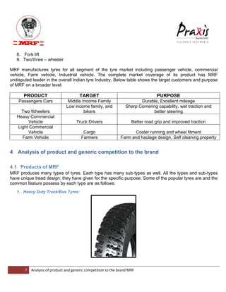 7 Analysis of product and generic competition to the brand MRF 
8. Fork lift 9. Two/three – wheeler 
MRF manufactures tyres for all segment of the tyre market including passenger vehicle, commercial vehicle, Farm vehicle, Industrial vehicle. The complete market coverage of its product has MRF undisputed leader in the overall Indian tyre Industry. Below table shows the target customers and purpose of MRF on a broader level: PRODUCT TARGET PURPOSE Passengers Cars Middle Income Family Durable, Excellent mileage Two Wheelers Low income family, and bikers Sharp Cornering capability, wet traction and better steering Heavy Commercial Vehicle Truck Drivers Better road grip and improved traction Light Commercial Vehicle Cargo Cooler running and wheel fitment Farm Vehicle Farmers Farm and haulage design, Self cleaning property 4 Analysis of product and generic competition to the brand 
4.1 Products of MRF MRF produces many types of tyres. Each type has many sub-types as well. All the types and sub-types have unique tread design; they have given for the specific purpose. Some of the popular tyres are and the common feature possess by each type are as follows: 1. Heavy Duty Truck/Bus Tyres:  