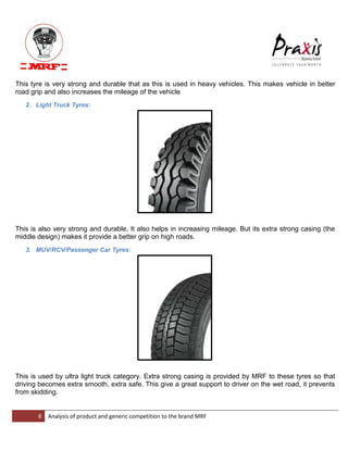 8 Analysis of product and generic competition to the brand MRF 
This tyre is very strong and durable that as this is used in heavy vehicles. This makes vehicle in better road grip and also increases the mileage of the vehicle 2. Light Truck Tyres: This is also very strong and durable. It also helps in increasing mileage. But its extra strong casing (the middle design) makes it provide a better grip on high roads. 3. MUV/RCV/Passenger Car Tyres: This is used by ultra light truck category. Extra strong casing is provided by MRF to these tyres so that driving becomes extra smooth, extra safe. This give a great support to driver on the wet road, it prevents from skidding.  