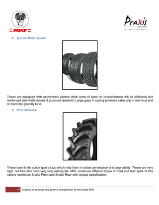 9 Analysis of product and generic competition to the brand MRF 
4. Tyre for Motor Sports: These are designed with asymmetric pattern (both ends of tyres on circumference will be different) and reinforced side walls makes it puncture resistant. Large gaps in casing provides extra grip in wet mud and on hard dry gravelly land. 5. Farm Services: These have knife action type‟s lugs which help them in better penetration and cleanability. These are very rigid, cut free and have very long lasting life. MRF produces different types of front and rear tyres of this variety named as Shakti Front and Shakti Rear with unique specification.  