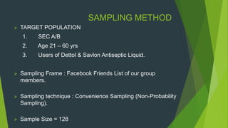 SAMPLING METHOD
 TARGET POPULATION
1. SEC A/B
2. Age 21 – 60 yrs
3. Users of Dettol & Savlon Antiseptic Liquid.
 Sampling Frame : Facebook Friends List of our group
members.
 Sampling technique : Convenience Sampling (Non-Probability
Sampling).
 Sample Size = 128
 