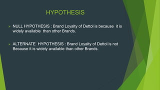 HYPOTHESIS
 NULL HYPOTHESIS : Brand Loyalty of Dettol is because it is
widely available than other Brands.
 ALTERNATE HYPOTHESIS : Brand Loyalty of Dettol is not
Because it is widely available than other Brands.
 