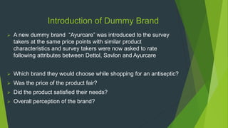  A new dummy brand “Ayurcare” was introduced to the survey
takers at the same price points with similar product
characteristics and survey takers were now asked to rate
following attributes between Dettol, Savlon and Ayurcare
 Which brand they would choose while shopping for an antiseptic?
 Was the price of the product fair?
 Did the product satisfied their needs?
 Overall perception of the brand?
Introduction of Dummy Brand
 