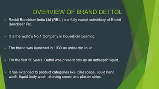OVERVIEW OF BRAND DETTOL
 Reckit Benckiser India Ltd (RBIL) is a fully owned subsidiary of Reckit
Benckiser Plc.
 It is the world’s No.1 Company in household cleaning.
 The brand was launched in 1933 as antiseptic liquid
 For the first 50 years, Dettol was present only as an antiseptic liquid.
 It has extended to product categories like toilet soaps, liquid hand
wash, liquid body wash ,shaving cream and plaster strips.
 