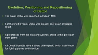 Evolution, Positioning and Repositioning
of Dettol
 The brand Dettol was launched in India in 1933
 For the first 50 years, Dettol was present only as an antiseptic
liquid.
 It progressed from the ‘cuts and wounds’ brand to the ‘protector
from germs’
 All Dettol products have a sword on the pack, which is a symbol
for fighting germs and infection.
 