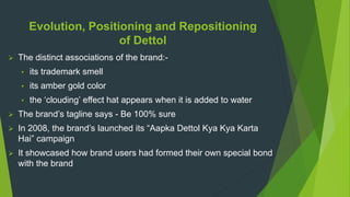 Evolution, Positioning and Repositioning
of Dettol
 The distinct associations of the brand:-
• its trademark smell
• its amber gold color
• the ‘clouding’ effect hat appears when it is added to water
 The brand’s tagline says - Be 100% sure
 In 2008, the brand’s launched its “Aapka Dettol Kya Kya Karta
Hai” campaign
 It showcased how brand users had formed their own special bond
with the brand
 