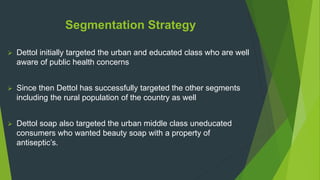 Segmentation Strategy
 Dettol initially targeted the urban and educated class who are well
aware of public health concerns
 Since then Dettol has successfully targeted the other segments
including the rural population of the country as well
 Dettol soap also targeted the urban middle class uneducated
consumers who wanted beauty soap with a property of
antiseptic’s.
 