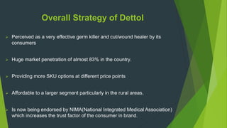 Overall Strategy of Dettol
 Perceived as a very effective germ killer and cut/wound healer by its
consumers
 Huge market penetration of almost 83% in the country.
 Providing more SKU options at different price points
 Affordable to a larger segment particularly in the rural areas.
 Is now being endorsed by NIMA(National Integrated Medical Association)
which increases the trust factor of the consumer in brand.
 