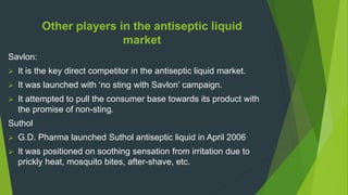 Other players in the antiseptic liquid
market
Savlon:
 It is the key direct competitor in the antiseptic liquid market.
 It was launched with ‘no sting with Savlon’ campaign.
 It attempted to pull the consumer base towards its product with
the promise of non-sting.
Suthol
 G.D. Pharma launched Suthol antiseptic liquid in April 2006
 It was positioned on soothing sensation from irritation due to
prickly heat, mosquito bites, after-shave, etc.
 