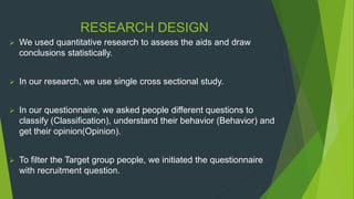 RESEARCH DESIGN
 We used quantitative research to assess the aids and draw
conclusions statistically.
 In our research, we use single cross sectional study.
 In our questionnaire, we asked people different questions to
classify (Classification), understand their behavior (Behavior) and
get their opinion(Opinion).
 To filter the Target group people, we initiated the questionnaire
with recruitment question.
 