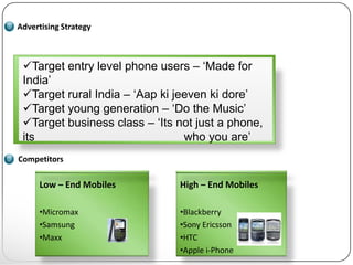 Advertising Strategy



 Target entry level phone users – ‘Made for
 India’
 Target rural India – ‘Aap ki jeeven ki dore’
 Target young generation – ‘Do the Music’
 Target business class – ‘Its not just a phone,
 its                             who you are’
Competitors

     Low – End Mobiles         High – End Mobiles

     •Micromax                 •Blackberry
     •Samsung                  •Sony Ericsson
     •Maxx                     •HTC
                               •Apple i-Phone
 
