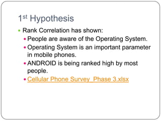 1st Hypothesis
 Rank Correlation has shown:
  People are aware of the Operating System.
  Operating System is an important parameter
   in mobile phones.
  ANDROID is being ranked high by most
   people.
  Cellular Phone Survey_Phase 3.xlsx
 