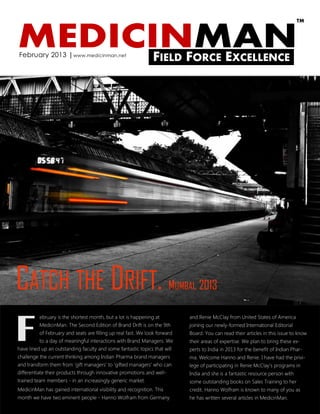TM



MEDICINMAN
February 2013 | www.medicinman.net
                                                               FIELD FORCE EXCELLENCE




CATCH THE DRIFT.                                                       MUMBAI, 2013



F
          ebruary is the shortest month, but a lot is happening at          and Renie McClay from United States of America
          MedicinMan. The Second Edition of Brand Drift is on the 9th       joining our newly-formed International Editorial
          of February and seats are filling up real fast. We look forward   Board. You can read their articles in this issue to know
          to a day of meaningful interactions with Brand Managers. We       their areas of expertise. We plan to bring these ex-
have lined up an outstanding faculty and some fantastic topics that will    perts to India in 2013 for the benefit of Indian Phar-
challenge the current thinking among Indian Pharma brand managers           ma. Welcome Hanno and Renie. I have had the privi-
and transform them from „gift managers‟ to „gifted managers‟ who can        lege of participating in Renie McClay‟s programs in
differentiate their products through innovative promotions and well-        India and she is a fantastic resource person with
trained team members - in an increasingly generic market.                   some outstanding books on Sales Training to her
MedicinMan has gained international visibility and recognition. This        credit. Hanno Wolfram is known to many of you as
month we have two eminent people - Hanno Wolfram from Germany               he has written several articles in MedicinMan.
 