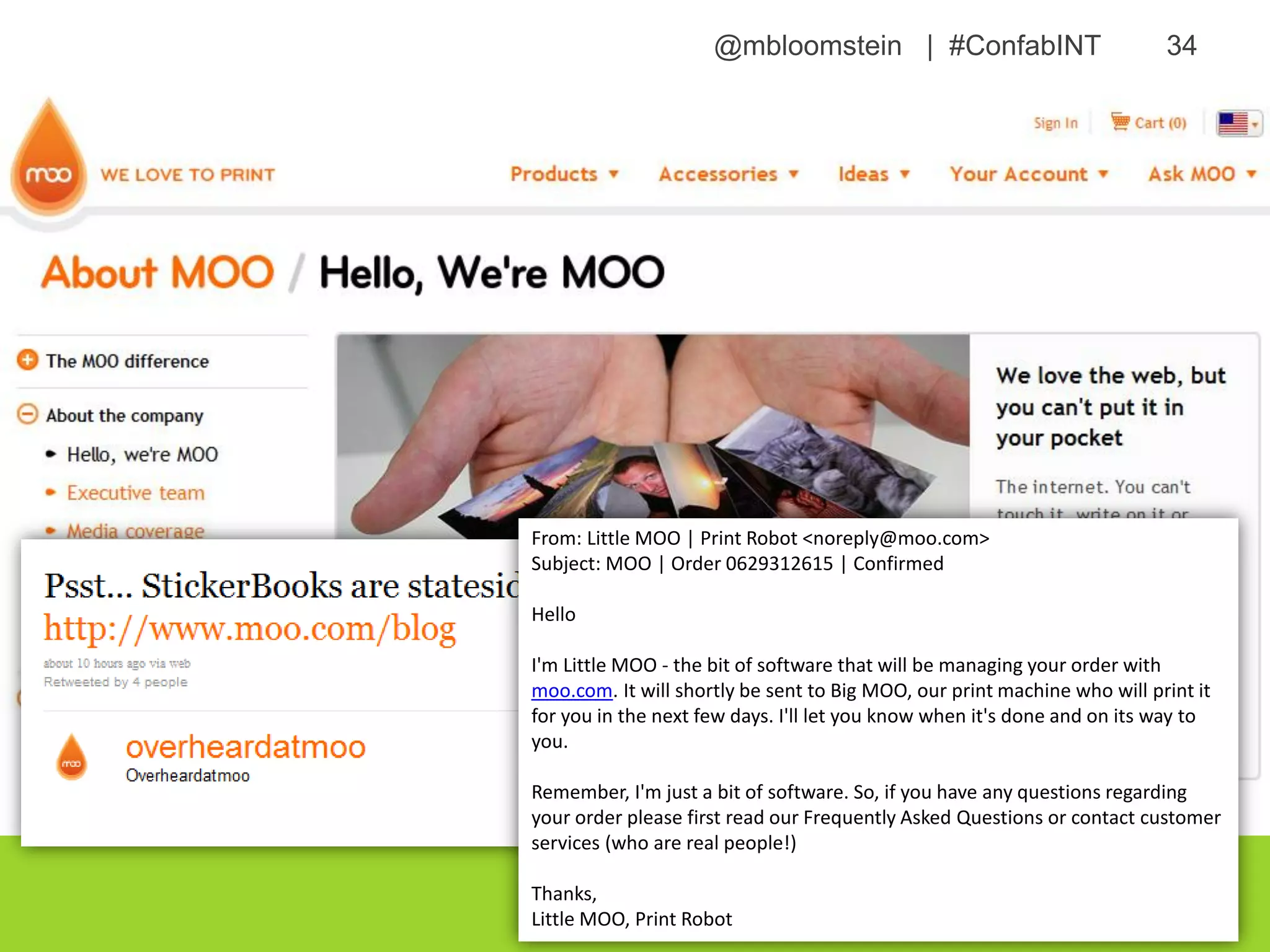 @mbloomstein | #ConfabINT 34
© 2015
From: Little MOO | Print Robot <noreply@moo.com>
Subject: MOO | Order 0629312615 | Confirmed
Hello
I'm Little MOO - the bit of software that will be managing your order with
moo.com. It will shortly be sent to Big MOO, our print machine who will print it
for you in the next few days. I'll let you know when it's done and on its way to
you.
Remember, I'm just a bit of software. So, if you have any questions regarding
your order please first read our Frequently Asked Questions or contact customer
services (who are real people!)
Thanks,
Little MOO, Print Robot
 
