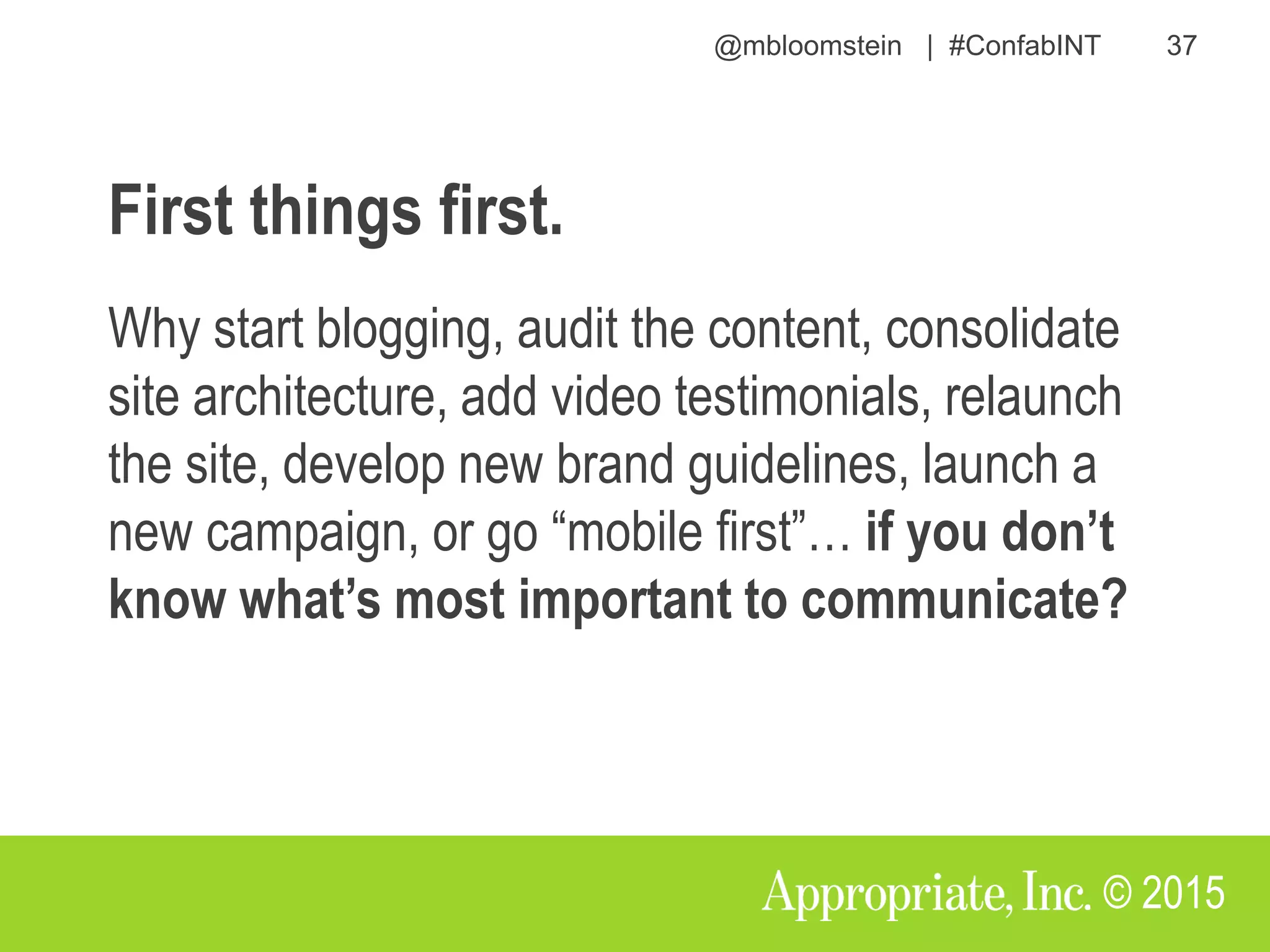 @mbloomstein | #ConfabINT 37
© 2015
First things first.
Why start blogging, audit the content, consolidate
site architecture, add video testimonials, relaunch
the site, develop new brand guidelines, launch a
new campaign, or go “mobile first”… if you don’t
know what’s most important to communicate?
 