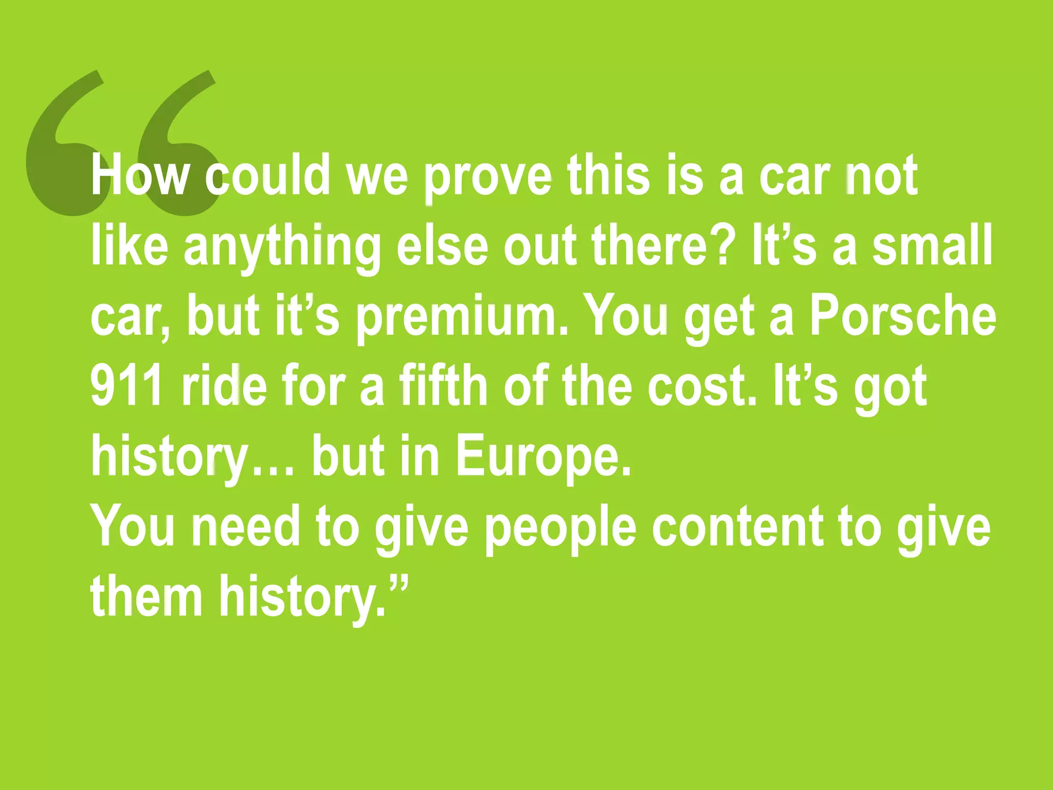 How could we prove this is a car not
like anything else out there? It’s a small
car, but it’s premium. You get a Porsche
911 ride for a fifth of the cost. It’s got
history… but in Europe.
You need to give people content to give
them history.”
 
