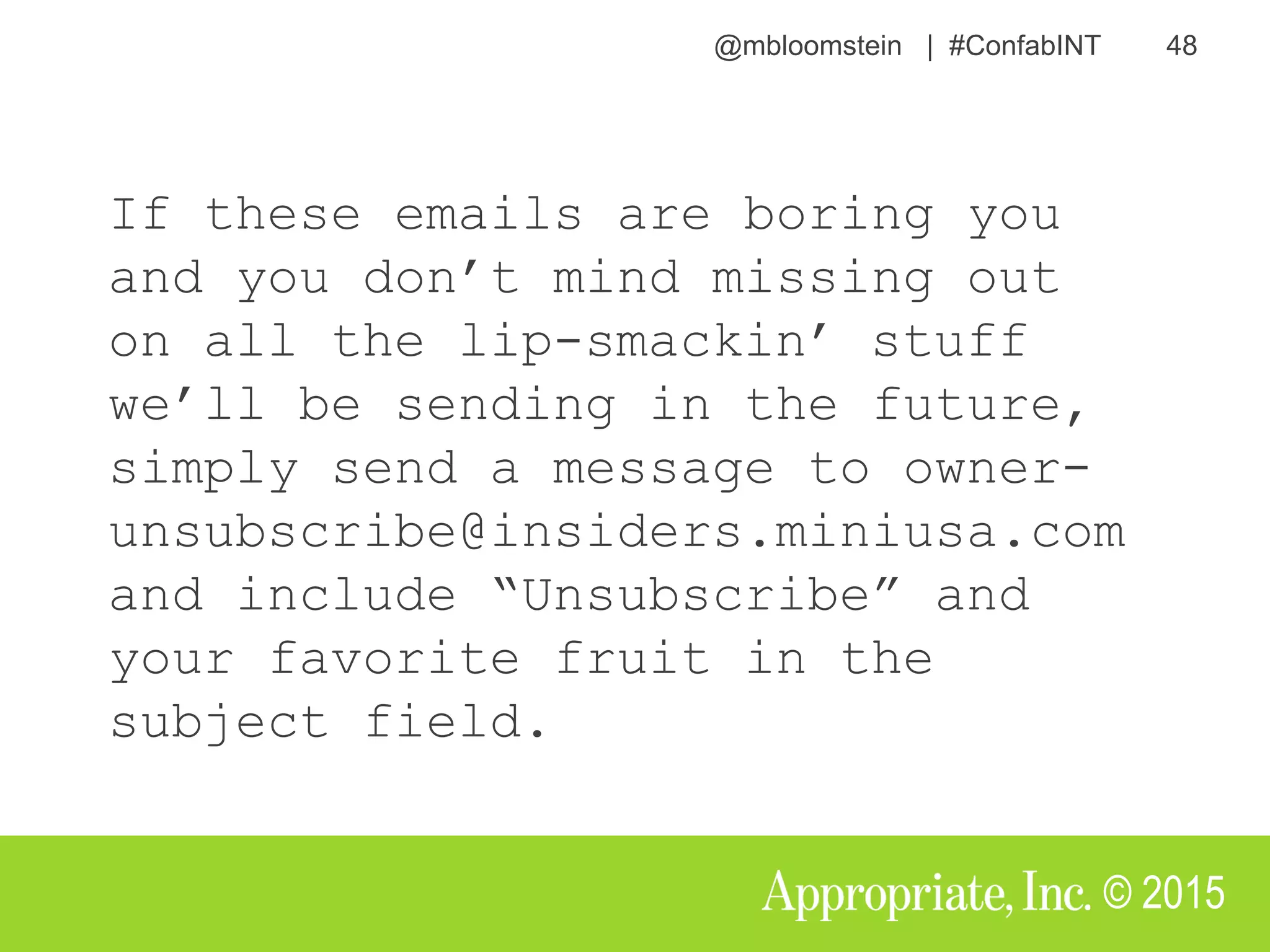 @mbloomstein | #ConfabINT 48
© 2015
If these emails are boring you
and you don’t mind missing out
on all the lip-smackin’ stuff
we’ll be sending in the future,
simply send a message to owner-
unsubscribe@insiders.miniusa.com
and include “Unsubscribe” and
your favorite fruit in the
subject field.
 