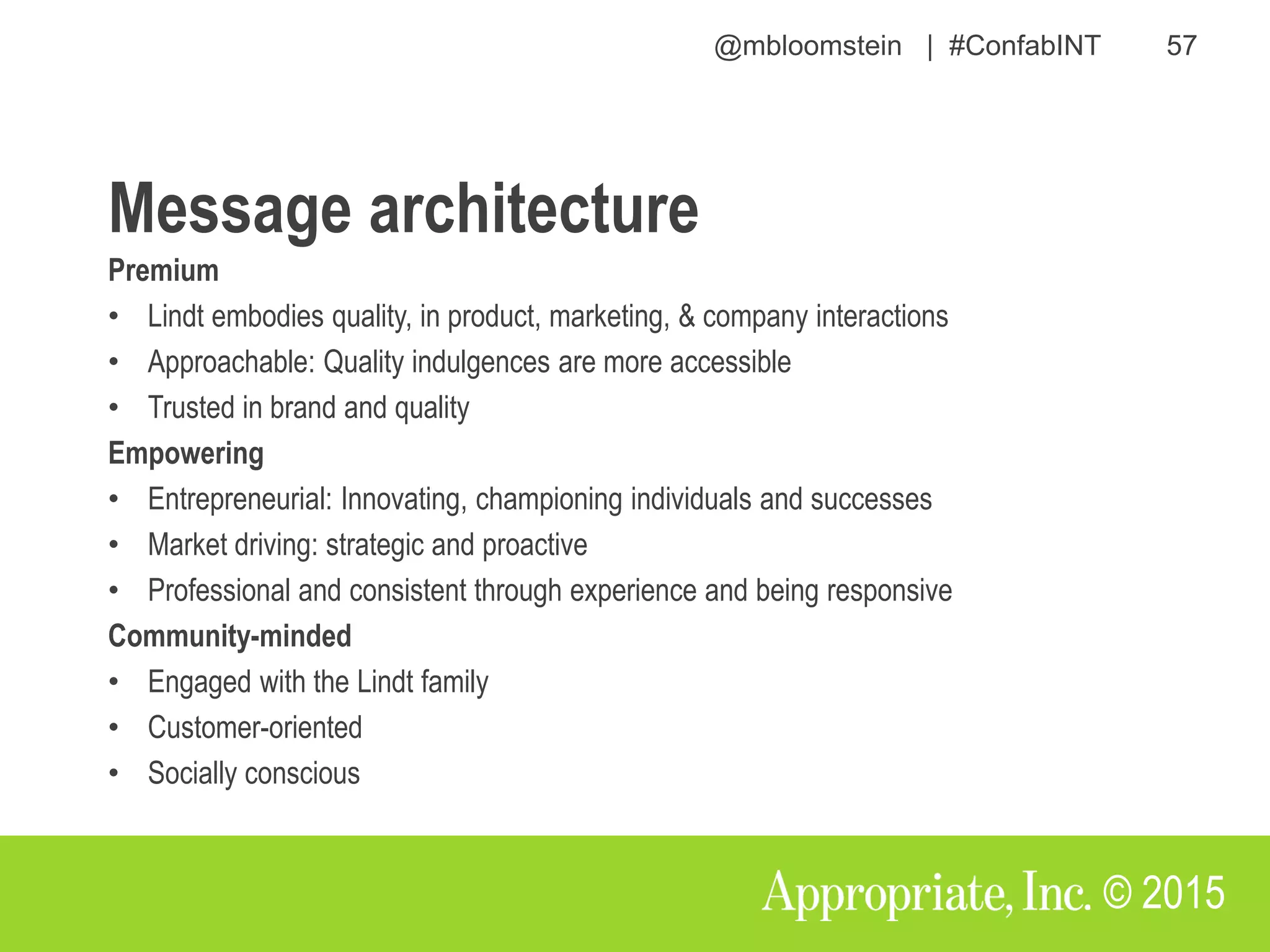 @mbloomstein | #ConfabINT 57
© 2015
Premium
• Lindt embodies quality, in product, marketing, & company interactions
• Approachable: Quality indulgences are more accessible
• Trusted in brand and quality
Empowering
• Entrepreneurial: Innovating, championing individuals and successes
• Market driving: strategic and proactive
• Professional and consistent through experience and being responsive
Community-minded
• Engaged with the Lindt family
• Customer-oriented
• Socially conscious
Message architecture
 