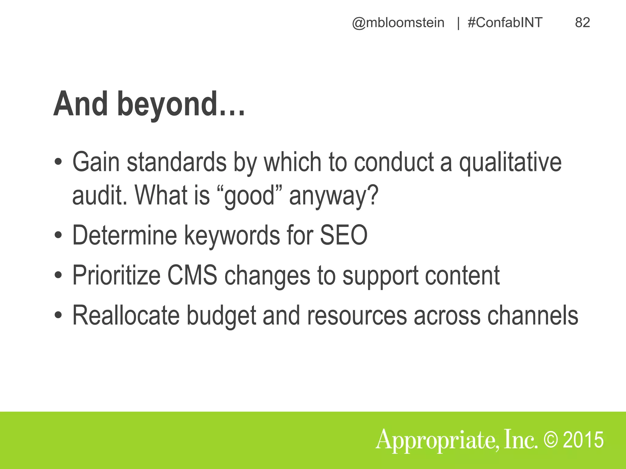 @mbloomstein | #ConfabINT 82
© 2015
And beyond…
• Gain standards by which to conduct a qualitative
audit. What is “good” anyway?
• Determine keywords for SEO
• Prioritize CMS changes to support content
• Reallocate budget and resources across channels
 