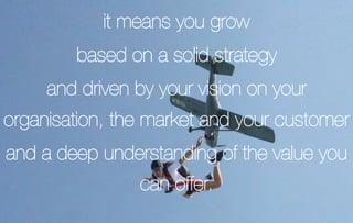 it means you grow
        based on a solid strategy
     and driven by your vision on your
organisation, the market and your customer
and a deep understanding of the value you
                can offer.
 
