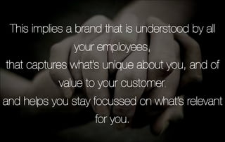 This implies a brand that is understood by all
               your employees,
that captures what’s unique about you, and of
           value to your customer,
and helps you stay focussed on what’s relevant
                    for you.   
 