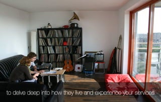 to delve deep into how they live and experience your services
 