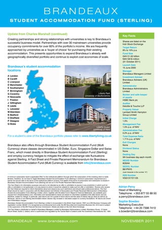 STUDENT ACCOMMODATION FUND (STERLING)


update from Charles marshall (continued)
                                                                                                                                                       Key facts
Creating partnerships and strong relationships with universities is key to Brandeaux’s
                                                                                                                                                       Shares are listed on the
successful business model. Partnerships with over 30 mainstream universities provide                                                                   Irish Stock Exchange
occupancy commitments for over 60% of the portfolio’s income. We are frequently                                                                        target return
approached by universities as a ‘buyer of choice’ for purchasing their existing                                                                        8% to 10% p.a.
accommodation. This presents opportunities to expand Brandeaux’s already well                                                                          fund size
geographically diversified portfolio and continue to exploit cost economies of scale.                                                                  GAV £1.02 billion
                                                                                                                                                       NAV £818 million
                                                                                                                                                       (31 October 2011)
                                                                                                                                                       launch date
Brandeaux’s student accommodation                                                                                                                      15 June 2000
locations                                                                                                                                              manager
                                                                                                                                                       Brandeaux Managers Limited
a london
                                                                                                                                                       investment adviser
B Cardiff                                                                                                                                              Brandeaux Advisers (UK)
C liverpool                                                                                                                                            Limited
d manchester                                                                                                                                           administrator
e southampton                                                                                                                                          Brandeaux Administrators
f Birmingham                                                                                                                                           Limited
G Coventry                                                                                                                    Liberty Park
                                                                                                                                                       Banker and safe keeper
                                                                                                               University of Bedfordshire
H newcastle                                                                                                                                            of assets
i preston                                                                                                                                              HSBC Bank plc
J Gillingham                                                                                                                                           auditor
K leeds                                                                                                                                                Deloitte & Touche LLP
l leicester                                                                                                                                            property Valuer
m aberdeen                                                                                                                                             Lambert Smith Hampton
n Bedford                                                                                                                                              Group Limited
O	Sheffield                                                                                                                                            initial Charge
p Glasgow                                                                                                                                              1.5%
Q stoke                                                                                                                                                management fee
                                                                                                                             Liberty Quays             1.5% p.a. of NAV
                                                                                                                          University of Kent           administration fee
                                                                                                                                                       0.2% p.a. of NAV
For a student’s view of the Brandeaux portfolio please refer to www.libertyliving.co.uk                                                                total expense ratio
                                                                                                                                                       1.71% p.a. of NAV
                                                                                                                                                       exit Charges
Brandeaux also offers through Brandeaux Student Accommodation Fund (Multi                                                                              None
Currency) share classes denominated in US Dollar, Euro, Singapore Dollar and Swiss                                                                     dividend status
                                                                                                                                                       None
Franc, which invest directly in Brandeaux Student Accommodation Fund (Sterling)
                                                                                                                                                       dealing day
and employ currency hedges to mitigate the effect of exchange rate fluctuations                                                                        5th business day each month
against Sterling. A Fact Sheet and Private Placement Memorandum for Brandeaux                                                                          mexid number
Student Accommodation Fund (Multi Currency) is available from info@brandeaux.com                                                                       8QSAA
                                                                                                                                                       sedol number
                                                                                                                                                       B61PNY0
                                                                                                                                                       (Last character is the number “0”)
                                                                                                                                                       isin number
A minimum subscription level is applicable ONLY to the institutional platform through which the subscription of the investing client is made.
Brokers, therefore, do not have to regard Brandeaux Student Accommodation Fund (Sterling)’s minimum subscription requirement as a                      VGG131721125
barrier but should refer to the terms of the institutional platform product. Full details of the terms of subscription and redemption of shares in
Brandeaux Student Accommodation Fund (Sterling) are set out in the Private Placement Memorandum.
This Fact Sheet is for information purposes only and is not intended as an offer or solicitation to anyone in any jurisdiction in which such an
offer or solicitation is not authorised, or to any person to whom it would be unlawful to make such an offer or solicitation. Persons who receive    adrian perry
this Fact Sheet are required to inform themselves about and observe any such restrictions and should seek professional advice. This Fact
Sheet should be read in conjunction with the Memorandum and Articles of Association and Private Placement Memorandum of Brandeaux                    Head of Marketing
Student Accommodation Fund (Sterling) Limited, which, together with the latest Fund’s Report & Financial Statements, are available upon
request from info@brandeaux.com. Information and representations herein are based on information available at the date hereof, and are,
                                                                                                                                                     Telephone: +353 877 55 88 50
therefore, subject to change. In particular, past returns are not a guide to future returns and the value of shares may go down as well as up.       a.perry@brandeaux.com
Moreover, returns in non-Sterling denominated shares classes may increase or decrease subject to currency fluctuations. All returns are shown
net of Brandeaux charges.
Brandeaux Student Accommodation Fund (Sterling) Limited is incorporated in the British Virgin Islands (“BVI”) as a BVI Business Company with
                                                                                                                                                     sophie Bowden
registration number 384467. It is recognised as a professional fund under the BVI Securities and Investment Business Act, 2010 and is subject        Marketing Executive
to the supervision of the BVI Financial Services Commission. Shares are listed on the Irish Stock Exchange.
This Fact Sheet is distributed on behalf of Brandeaux Managers Limited by Brandeaux Administrators Limited, Brandeaux House, 13 Upper
                                                                                                                                                     Telephone: +44 20 7398 7410
Mount Street, Dublin 2, Ireland, which is authorised and regulated by the Central Bank of Ireland under the Investment Intermediaries Act, 1995.     s.bowden@brandeaux.com


brandeaux                                  www.brandeaux.com                                                                                          nOVeMber 2011
 