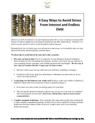 Interest can really wreak havoc on your financial position! It's so easy to end up in constant debt
because of interest applied by your financial institutions and other organizations. And there’s no
need to say the amount of stress can be brought by broken finances.
Fortunately for you, it's fairly easy to avoid interest in most cases, as it essentially relies on your
financial decisions and how quickly you make them.
Try these tips to avoid interest in some day-to-day scenarios:
1. Pay your car loan on time. If you've acquired a car loan through a financial institution,
there's bound to be fees for making late payments. In many cases, these fees are added on to
your remaining balance and make your monthly payments that much higher. The best way to
steer clear of scenarios like this is to pay your car loan on time.
 This bit of advice goes for any other loan you could have, including a mortgage.
 Institutions will always apply fees and charges to delinquent accounts and you do not
want to be in that position.
2. Avoid going over the limit on your credit card. Having a credit card could be considered a
liability to begin with if you're unaware of how to properly manage it.
 It becomes even worse when you end up going over your limit.
 The fees that the financial institutions add on once you go over your limit are exorbitant
and can really push you into debt. At all costs, sidestep those expenses if you want to
remain debt free.
3. Consider automatic deductions. You're probably like many other people who would prefer
to make monthly commitment payments on their own accord as opposed to having automatic
deductions from their bank accounts. However, it makes more sense to do automatic
deductions because:
Do you want a less stressed and more productive life? Click on www.FireYourStress.com and sign up, free.
 