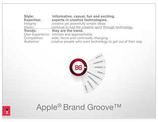 Style:              informative, casual, fun and exciting.
Expertise:         experts in creative technologies.
Integrity:         creative yet powerfully simple ideas.
Vision:            continue to fuel the creative spirit through technology.
Trends:            they are the trend.
User Experience:   intimate and approachable.
Competition:       wide, fierce and continually changing.
Audience:          creative people who want technology to get out of their way.




       Apple® Brand Groove™
 