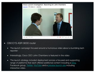 CISCO’S ASR 9000 router
  The launch campaign focused around a humorous video about a bumbling tech
  reporter:

  Interestingly, Cisco CEO John Chambers is featured in the video

  The launch strategy included deployment across a focused and supporting
  range of platforms that each offered additional content including a blog,
  Facebook group, Twitter, YouTube and a preview launch site including
  interactive video.
 