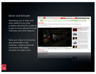 Simon and Schuster
Interesting use of video and
other platforms by book
publisher allowing the audience
to get to know authors through
interviews and other features.



Goal: put a face to the books;
give personality to the
publisher; create a personal
connection that ideally
shortens the sales cycle.
 