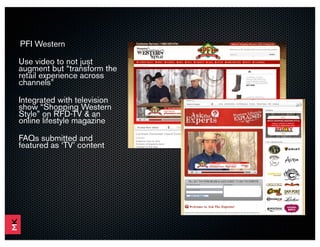 PFI Western

Use video to not just
augment but “transform the
retail experience across
channels”

Integrated with television
show “Shopping Western
Style” on RFD-TV & an
online lifestyle magazine

FAQs submitted and
featured as ‘TV’ content
 