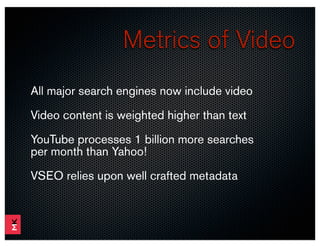 Metrics of Video
All major search engines now include video
Video content is weighted higher than text
YouTube processes 1 billion more searches
per month than Yahoo!

VSEO relies upon well crafted metadata
 