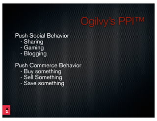 Ogilvy’s PPI™
Push Social Behavior
  - Sharing
  - Gaming
  - Blogging
Push Commerce Behavior
  - Buy something
  - Sell Something
  - Save something
 