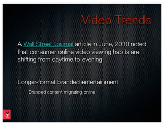 Video Trends
A Wall Street Journal article in June, 2010 noted
that consumer online video viewing habits are
shifting from daytime to evening


Longer-format branded entertainment
    Branded content migrating online
 