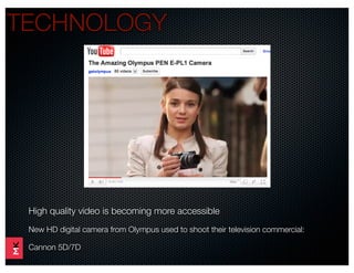 TECHNOLOGY	




 High quality video is becoming more accessible
 New HD digital camera from Olympus used to shoot their television commercial:

 Cannon 5D/7D
 