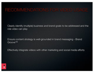 RECOMMENDATIONS FOR VIDEO USAGE


Clearly identify (multiple) business and brand goals to be addressed and the
role video can play



Ensure content strategy is well-grounded in brand messaging - Brand
Groove™


Effectively integrate videos with other marketing and social media efforts
 