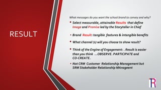 RESULT
What messages do you want the school brand to convey and why?
• Select measurable, attainable Results that define
Image and Promise led by the Storyteller in Chief
• Brand Result: tangible features & intangible benefits
• What channel (s) will you choose to show result?
• Think of the Engine of Engagement: . Result is easier
than you think ...OBSERVE. PARTICIPATE and
CO-CREATE.
• Not CRM Customer Relationship Management but
SRM Stakeholder Relationship MAnageent
 
