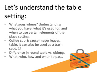Let’s understand the table
setting:
• What goes where? Understanding
what you have, what it’s used for, and
when to use certain elements of the
place setting.
• Coffee cup & saucer never leaves
table. It can also be used as a trash
spot. 
• Difference in round table vs. oblong.
• What, who, how and when to pass.
 