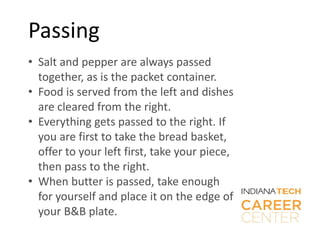 Passing
• Salt and pepper are always passed
together, as is the packet container.
• Food is served from the left and dishes
are cleared from the right.
• Everything gets passed to the right. If
you are first to take the bread basket,
offer to your left first, take your piece,
then pass to the right.
• When butter is passed, take enough
for yourself and place it on the edge of
your B&B plate.
 