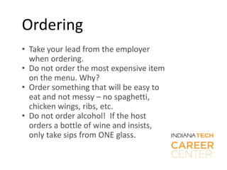 Ordering
• Take your lead from the employer
when ordering.
• Do not order the most expensive item
on the menu. Why?
• Order something that will be easy to
eat and not messy – no spaghetti,
chicken wings, ribs, etc.
• Do not order alcohol! If the host
orders a bottle of wine and insists,
only take sips from ONE glass.
 