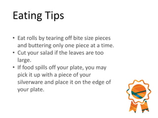 Eating Tips
• Eat rolls by tearing off bite size pieces
and buttering only one piece at a time.
• Cut your salad if the leaves are too
large.
• If food spills off your plate, you may
pick it up with a piece of your
silverware and place it on the edge of
your plate.
 