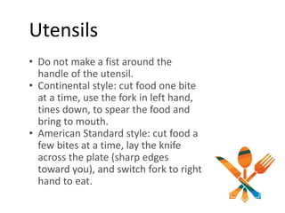 Utensils
• Do not make a fist around the
handle of the utensil.
• Continental style: cut food one bite
at a time, use the fork in left hand,
tines down, to spear the food and
bring to mouth.
• American Standard style: cut food a
few bites at a time, lay the knife
across the plate (sharp edges
toward you), and switch fork to right
hand to eat.
 